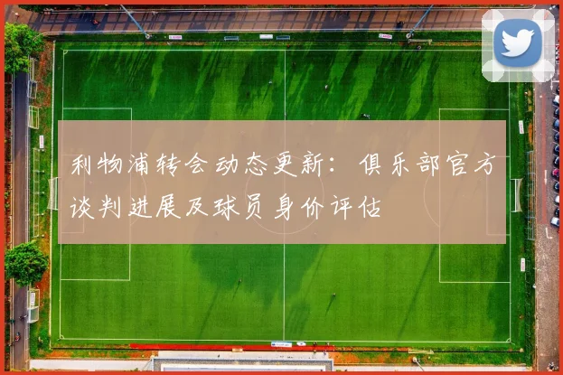 利物浦转会动态更新：俱乐部官方谈判进展及球员身价评估