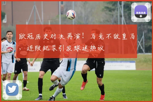 欧冠历史对决再演！马竞不敌皇马，连败纪录引发球迷热议