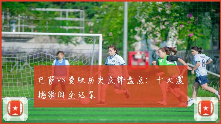 巴萨vs曼联历史交锋盘点:十大震撼瞬间全记录