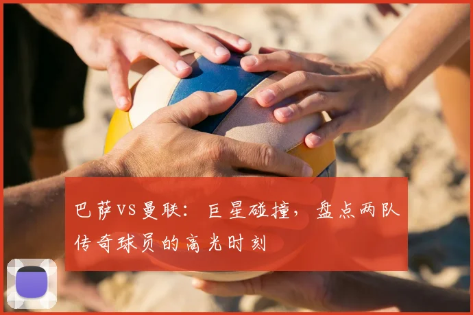 巴萨vs曼联：巨星碰撞，盘点两队传奇球员的高光时刻