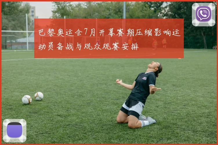 巴黎奥运会7月开幕赛期压缩影响运动员备战与观众观赛安排