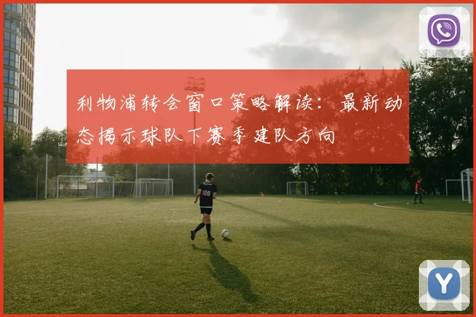 利物浦转会窗口策略解读：最新动态揭示球队下赛季建队方向