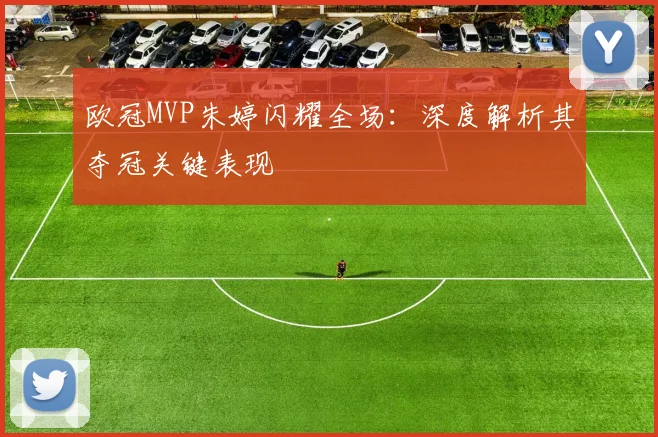 欧冠MVP朱婷闪耀全场：深度解析其夺冠关键表现