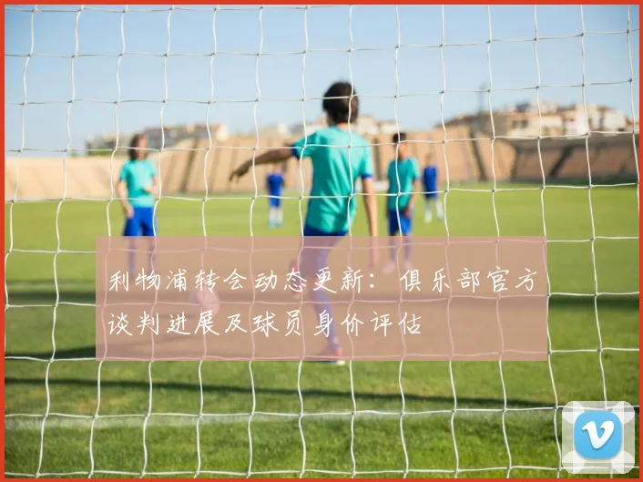 利物浦转会动态更新：俱乐部官方谈判进展及球员身价评估