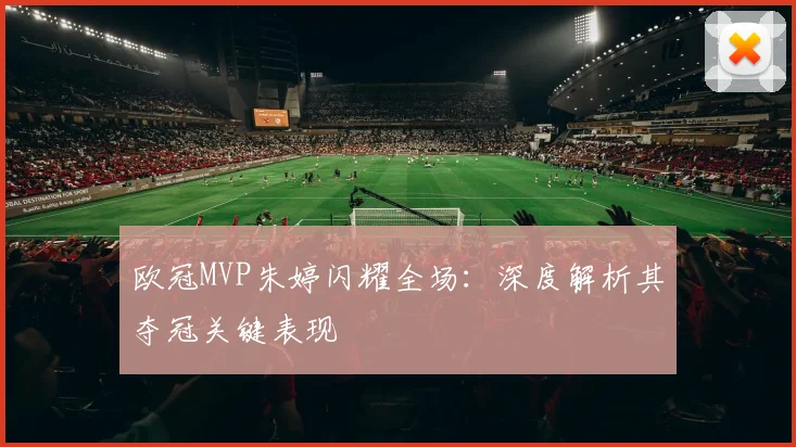 欧冠MVP朱婷闪耀全场：深度解析其夺冠关键表现