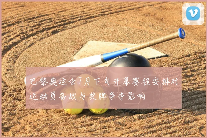 巴黎奥运会7月下旬开幕赛程安排对运动员备战与奖牌争夺影响