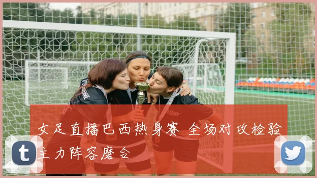 女足直播巴西热身赛 全场对攻检验主力阵容磨合