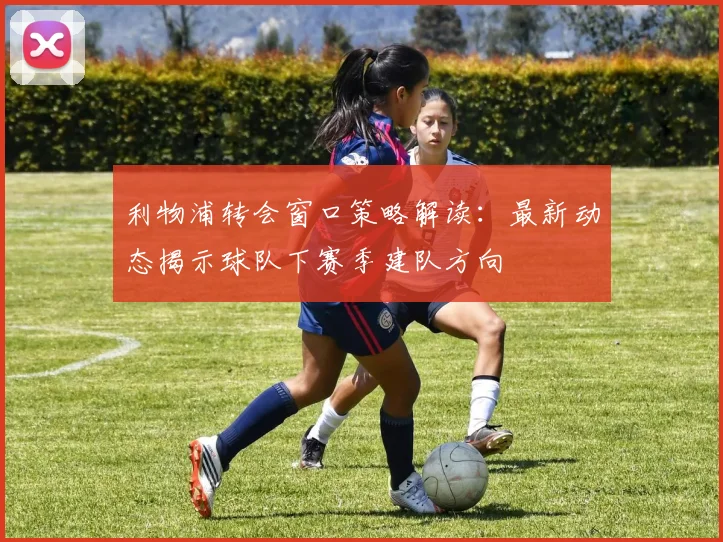 利物浦转会窗口策略解读:最新动态揭示球队下赛季建队方向