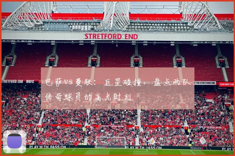 巴萨vs曼联:巨星碰撞,盘点两队传奇球员的高光时刻
