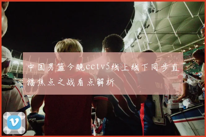 中国男篮今晚cctv5线上线下同步直播焦点之战看点解析